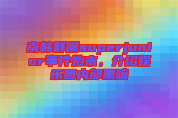 南韓群嘲superjunior事件始末，介紹娛樂圈內部黑暗