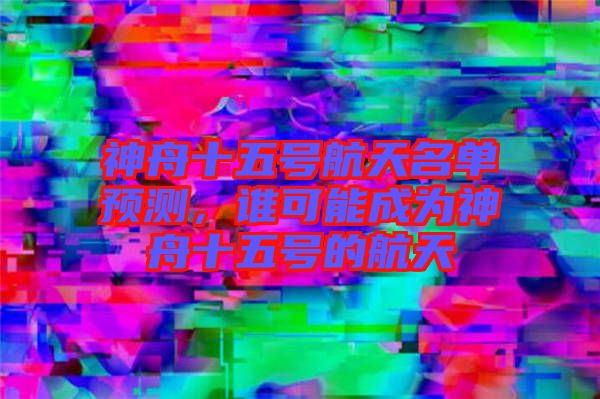 神舟十五號航天名單預(yù)測，誰可能成為神舟十五號的航天