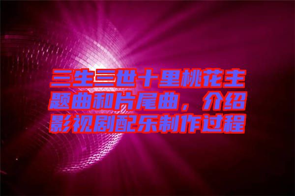 三生三世十里桃花主題曲和片尾曲，介紹影視劇配樂(lè)制作過(guò)程