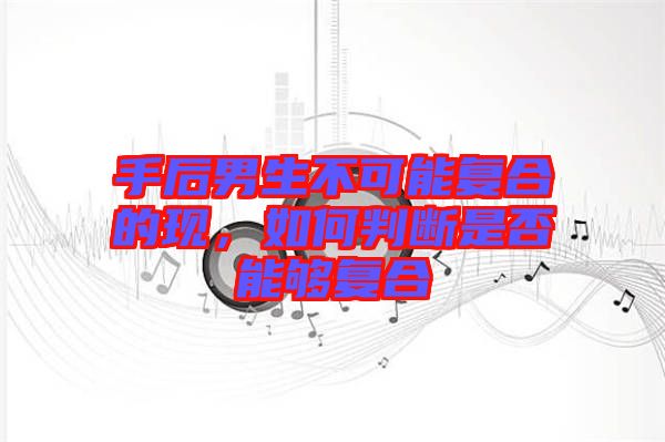 手后男生不可能復合的現(xiàn)，如何判斷是否能夠復合