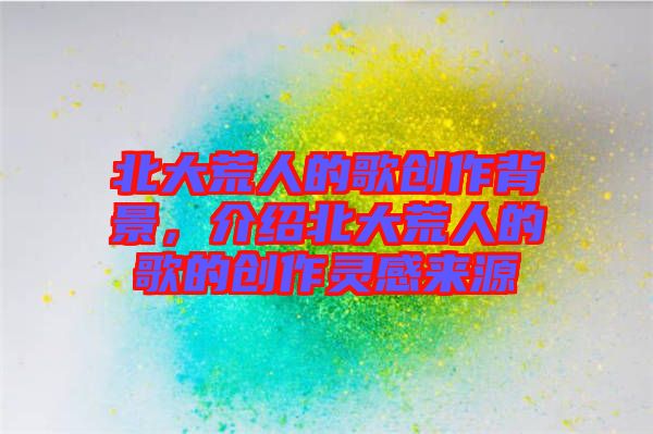 北大荒人的歌創(chuàng)作背景，介紹北大荒人的歌的創(chuàng)作靈感來(lái)源