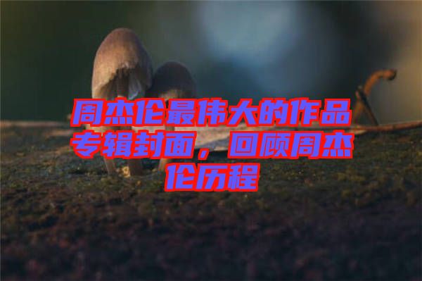 周杰倫最偉大的作品專輯封面，回顧周杰倫歷程
