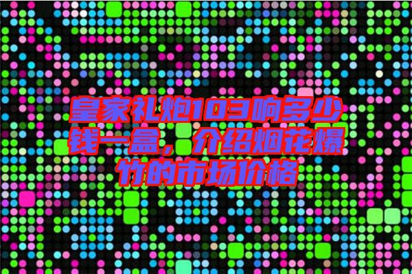 皇家禮炮103響多少錢一盒，介紹煙花爆竹的市場價格
