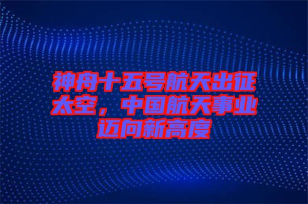 神舟十五號航天出征太空，中國航天事業(yè)邁向新高度