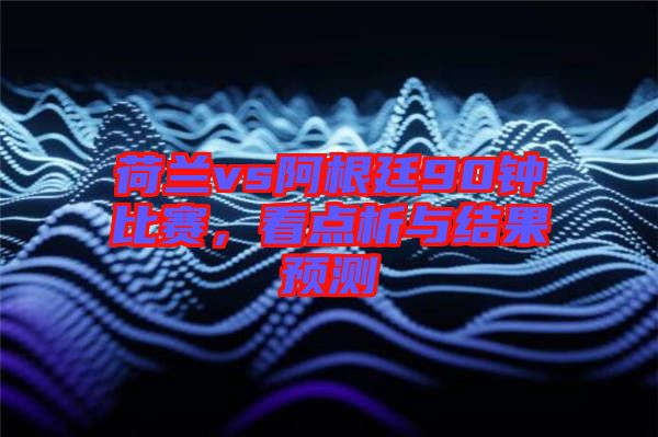 荷蘭vs阿根廷90鐘比賽，看點析與結果預測