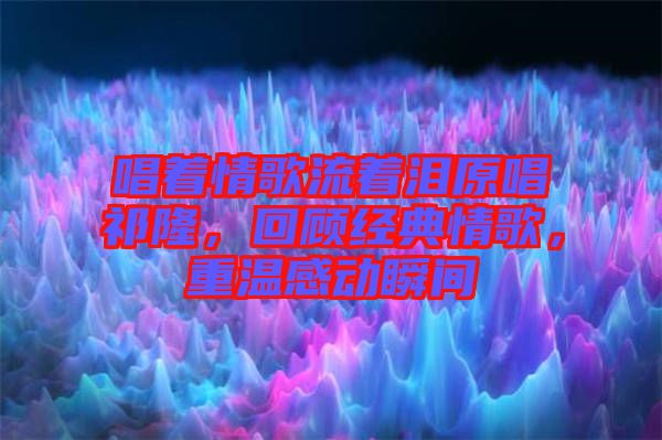 唱著情歌流著淚原唱祁隆，回顧經(jīng)典情歌，重溫感動(dòng)瞬間