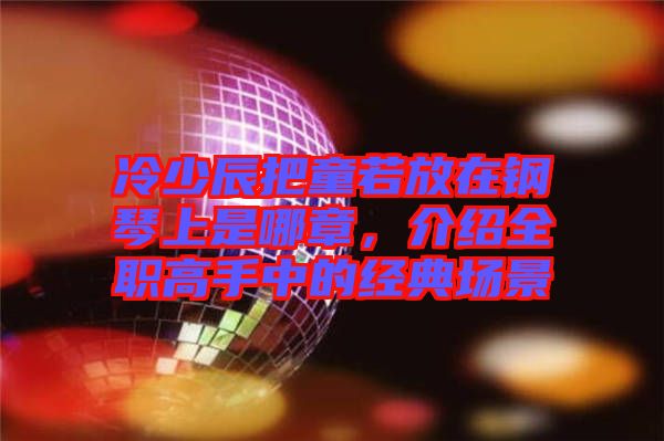 冷少辰把童若放在鋼琴上是哪章，介紹全職高手中的經(jīng)典場(chǎng)景