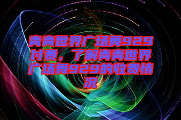 青青世界廣場(chǎng)舞929付費(fèi)，了解青青世界廣場(chǎng)舞929的收費(fèi)情況