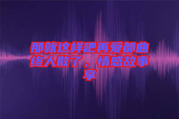 那就這樣吧再愛都曲終人散了，情感故事享