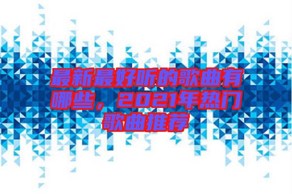 最新最好聽的歌曲有哪些，2021年熱門歌曲推薦