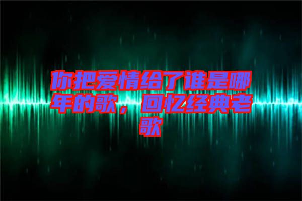 你把愛情給了誰是哪年的歌，回憶經(jīng)典老歌