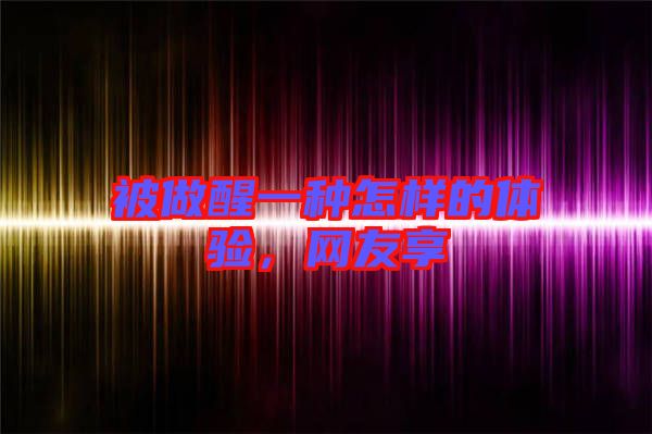 被做醒一種怎樣的體驗，網(wǎng)友享