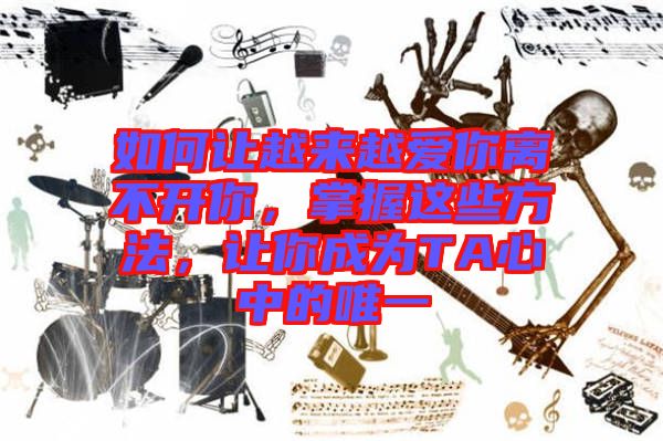 如何讓越來越愛你離不開你，掌握這些方法，讓你成為TA心中的唯一