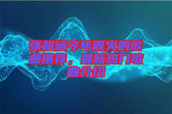 張韶涵今年很火的歌曲推薦，最新熱門歌曲介紹