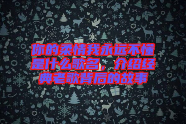 你的柔情我永遠(yuǎn)不懂是什么歌名，介紹經(jīng)典老歌背后的故事