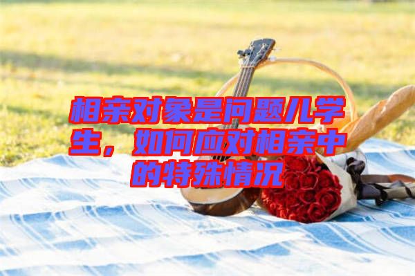 相親對(duì)象是問(wèn)題兒學(xué)生，如何應(yīng)對(duì)相親中的特殊情況