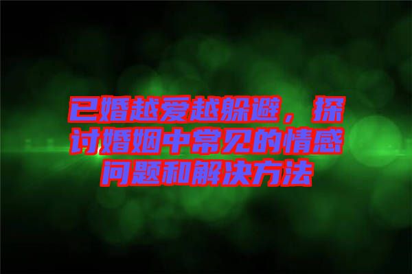 已婚越愛越躲避，探討婚姻中常見的情感問題和解決方法