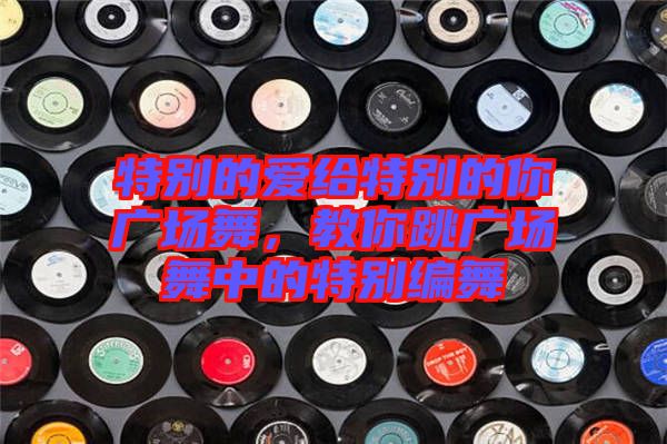 特別的愛給特別的你廣場(chǎng)舞，教你跳廣場(chǎng)舞中的特別編舞