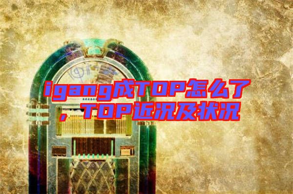 igang成TOP怎么了，TOP近況及狀況