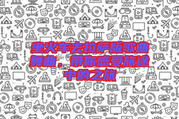 坐火車去拉薩版歌曲舞曲，帶你感受旅途中的之旅
