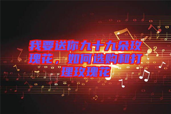 我要送你九十九朵玫瑰花，如何選購和打理玫瑰花