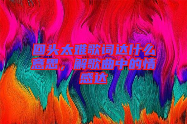 回頭太難歌詞達(dá)什么意思，解歌曲中的情感達(dá)