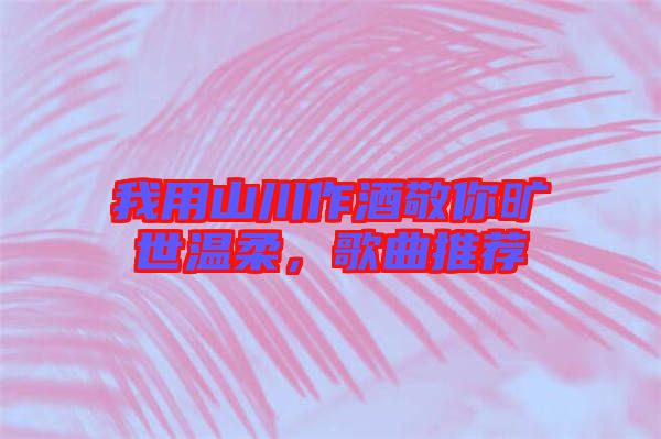 我用山川作酒敬你曠世溫柔，歌曲推薦