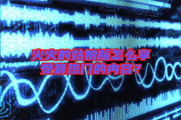 火火的姑娘版怎么享受最熱門的內(nèi)容？