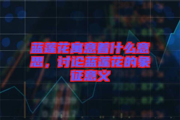 藍(lán)蓮花寓意著什么意思，討論藍(lán)蓮花的象征意義