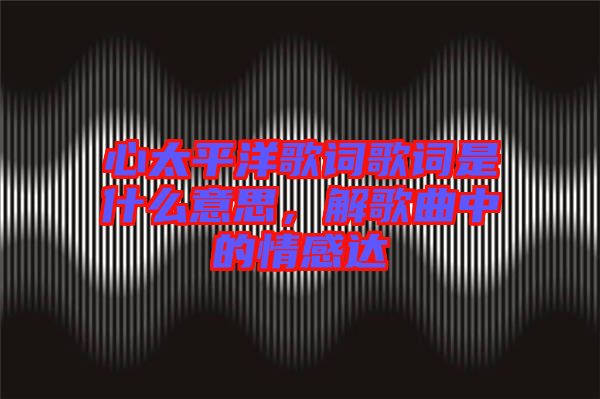 心太平洋歌詞歌詞是什么意思，解歌曲中的情感達(dá)
