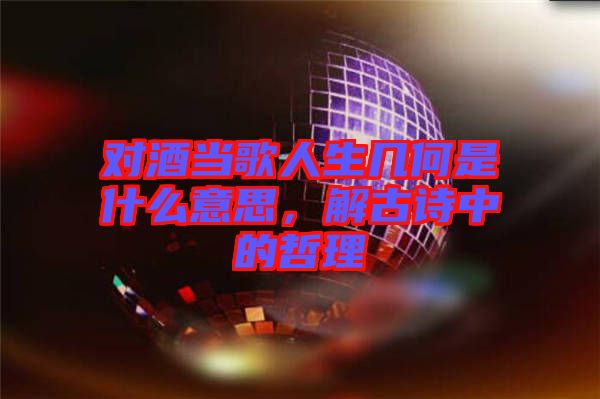 對酒當(dāng)歌人生幾何是什么意思，解古詩中的哲理