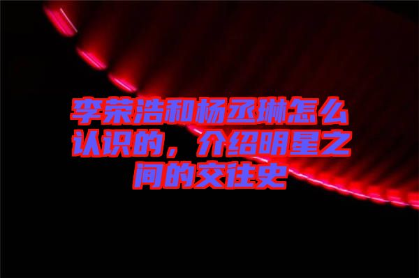 李榮浩和楊丞琳怎么認(rèn)識(shí)的，介紹明星之間的交往史