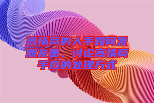 高情商的人手如何發(fā)朋友圈，討論高情商手后的處理方式