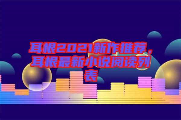 耳根2021新作推薦，耳根最新小說閱讀列表