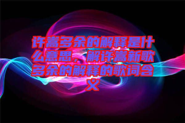 許嵩多余的解釋是什么意思，解許嵩新歌多余的解釋的歌詞含義