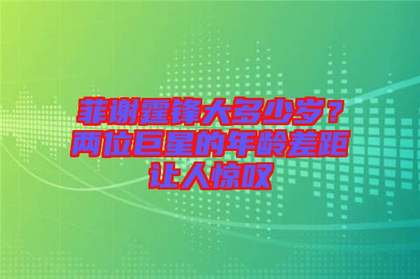 菲謝霆鋒大多少歲？兩位巨星的年齡差距讓人驚嘆