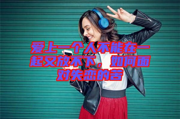 愛上一個(gè)人不能在一起又放不下，如何面對(duì)失戀的苦
