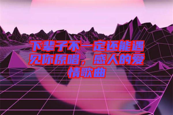 下輩子不一定還能遇見你原唱，感人的愛情歌曲