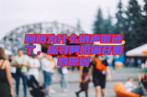 阿陽為什么銷聲匿跡了，探尋阿陽離開圈的原因