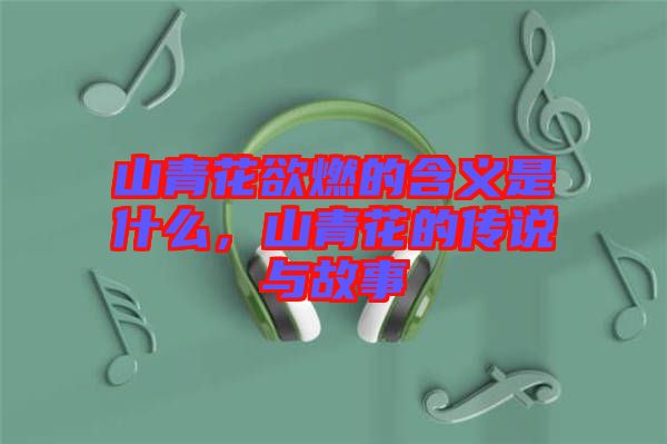 山青花欲燃的含義是什么，山青花的傳說與故事