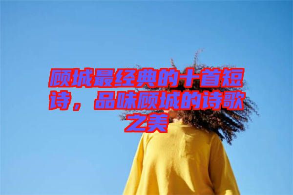 顧城最經(jīng)典的十首短詩，品味顧城的詩歌之美