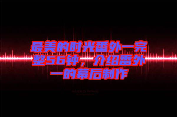 最美的時光番外一完整56鐘，介紹番外一的幕后制作
