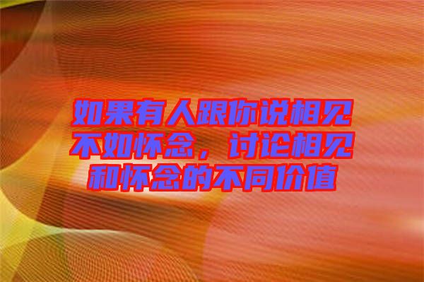 如果有人跟你說相見不如懷念，討論相見和懷念的不同價值