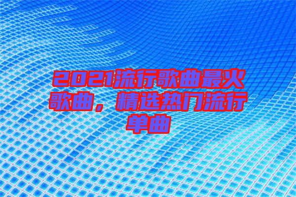 2021流行歌曲最火歌曲，精選熱門(mén)流行單曲