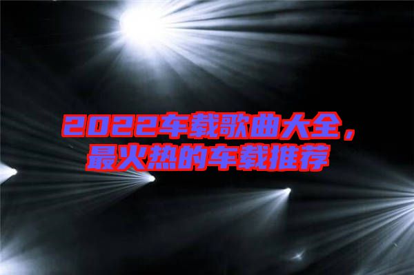 2022車載歌曲大全，最火熱的車載推薦