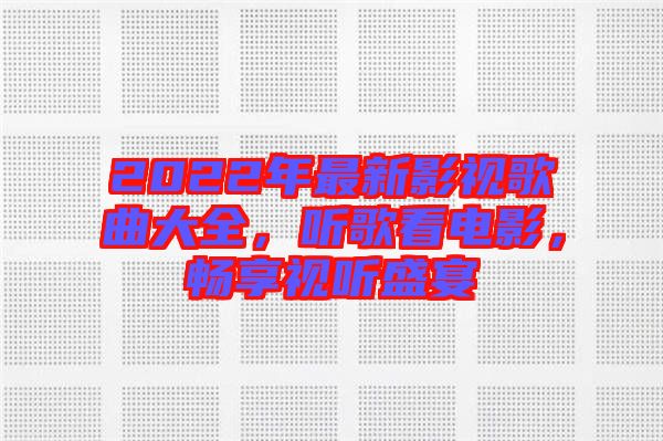 2022年最新影視歌曲大全，聽歌看電影，暢享視聽盛宴