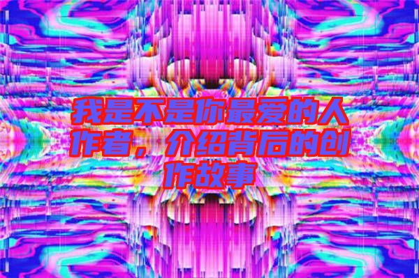 我是不是你最愛的人作者，介紹背后的創(chuàng)作故事