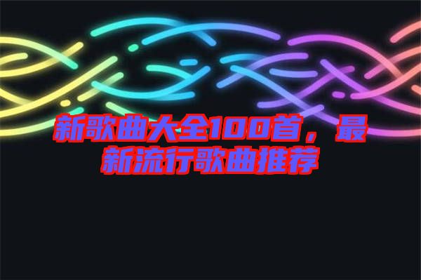 新歌曲大全100首，最新流行歌曲推薦