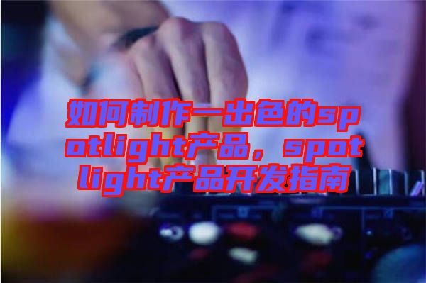 如何制作一出色的spotlight產(chǎn)品，spotlight產(chǎn)品開(kāi)發(fā)指南
