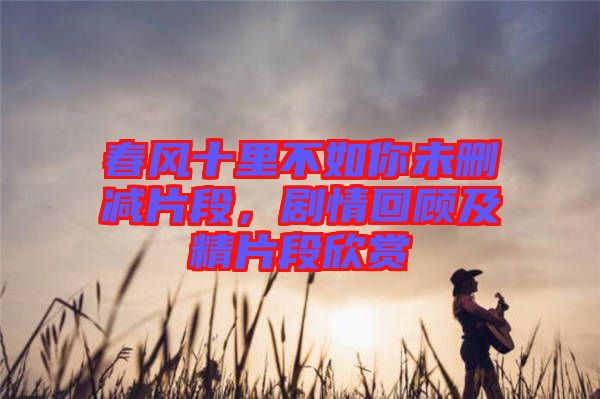 春風(fēng)十里不如你未刪減片段，劇情回顧及精片段欣賞